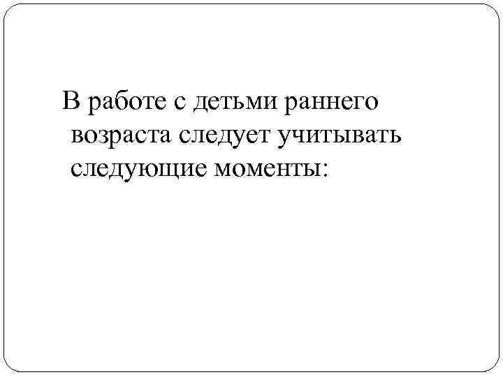 В работе с детьми раннего возраста следует учитывать следующие моменты: 