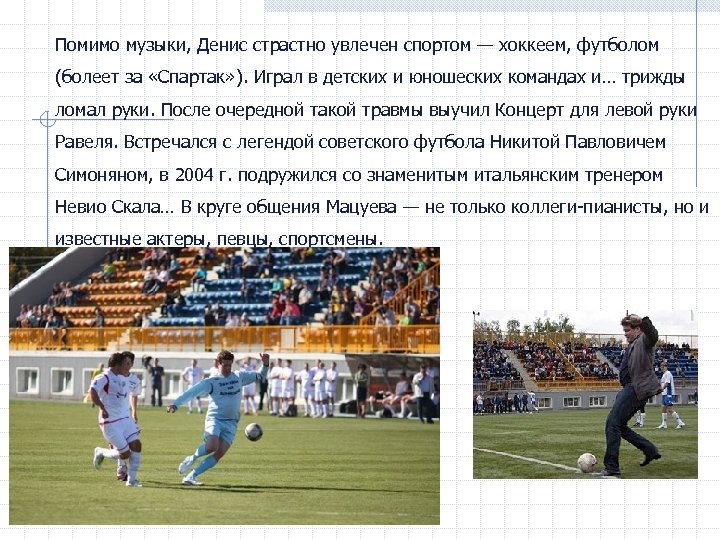 Помимо музыки, Денис страстно увлечен спортом — хоккеем, футболом (болеет за «Спартак» ). Играл