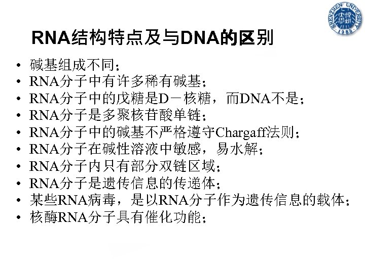 RNA结构特点及与DNA的区别 • • • 碱基组成不同； RNA分子中有许多稀有碱基； RNA分子中的戊糖是D－核糖，而DNA不是； RNA分子是多聚核苷酸单链； RNA分子中的碱基不严格遵守Chargaff法则； RNA分子在碱性溶液中敏感，易水解； RNA分子内只有部分双链区域； RNA分子是遗传信息的传递体； 某些RNA病毒，是以RNA分子作为遗传信息的载体； 核酶RNA分子具有催化功能；