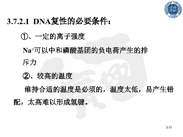 3. 7. 2. 1 DNA复性的必要条件： ①、一定的离子强度 Na+可以中和磷酸基团的负电荷产生的排 斥力 ②、较高的温度 维持合适的温度是必须的，温度太低，易产生错 配，太高难以形成氢键。 3 -77 