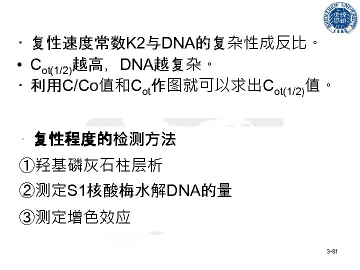  • 复性速度常数K 2与DNA的复杂性成反比。 • Cot(1/2)越高，DNA越复杂。 • 利用C/Co值和Cot作图就可以求出Cot(1/2)值。 • 复性程度的检测方法 ①羟基磷灰石柱层析 ②测定S 1核酸梅水解DNA的量 ③测定增色效应