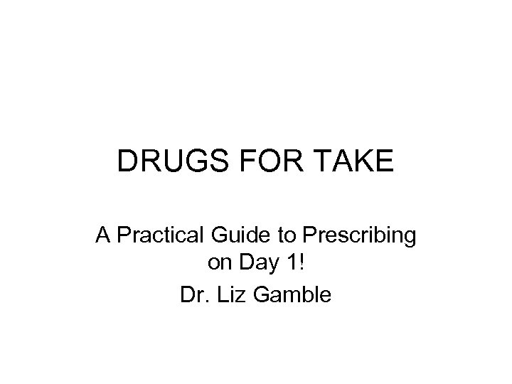 DRUGS FOR TAKE A Practical Guide to Prescribing on Day 1! Dr. Liz Gamble