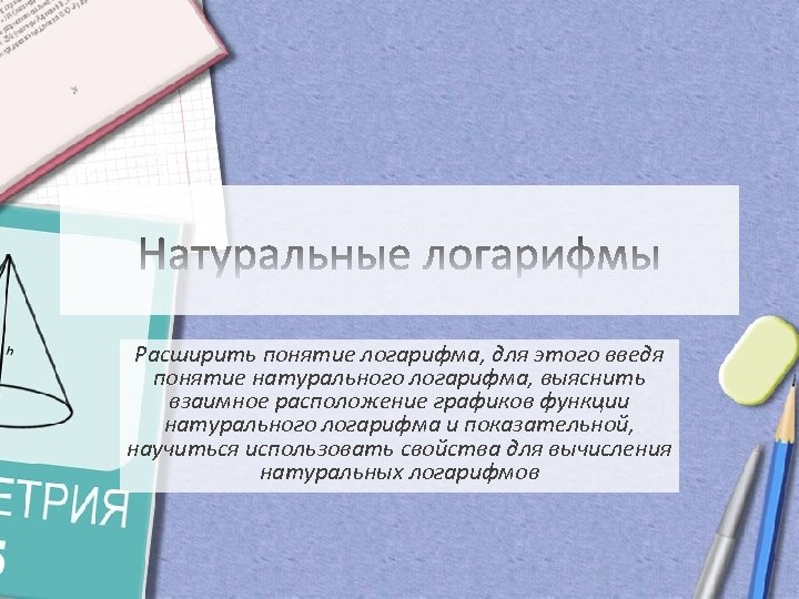 Расширить понятие логарифма, для этого введя понятие натурального логарифма, выяснить взаимное расположение графиков функции