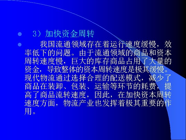 l l 3）加快资金周转 我国流通领域存在着运行速度缓慢，效 率低下的问题。由于流通领域的商品和资本 周转速度慢，巨大的库存商品占用了大量的 资金，导致整体的资本周转速度是极其缓慢。 现代物流通过选择合理的配送模式，减少了 商品在装卸、包装、运输等环节的耗费，提 高了商品流转速度，因此，在加快资本周转 速度方面，物流产业也发挥着极其重要的作 用。 