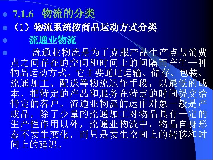 l 7. 1. 6 物流的分类 l （1）物流系统按商品运动方式分类 流通业物流 l 流通业物流是为了克服产品生产点与消费 点之间存在的空间和时间上的间隔而产生一种 物品运动方式。它主要通过运输、储存、包装、 流通加 、配送等物流运作手段，以最低的成