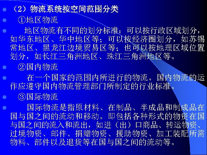 l l l l （2）物流系统按空间范围分类 ①地区物流有不同的划分标准：可以按行政区域划分， 如华东地区、华中地区等；可以按经济圈划分，如苏锡 常地区、黑龙江边境贸易区等；也可以按地理区域位置 划分，如长江三角洲地区、珠江三角洲地区等。 ②国内物流 在一个国家的范围内所进行的物流。国内物流的运 作应遵守国内物流管理部门所制定的行业标准。 ③国际物流是指原材料、在制品、半成品和制成品在 国与国之间的流动和移动。即包括各种形式的物资在国