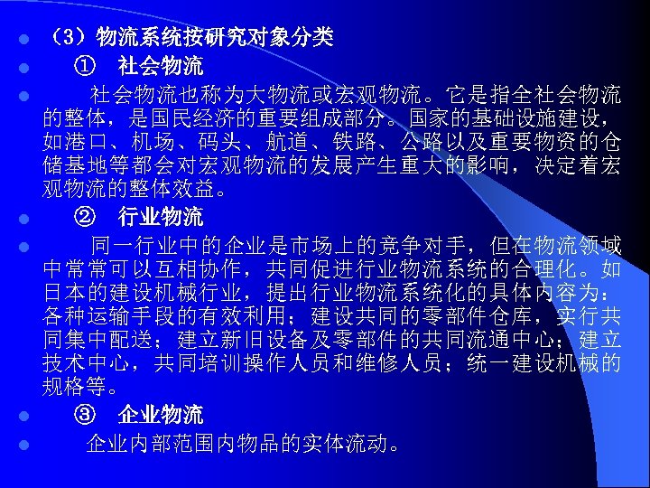 l l l l （3）物流系统按研究对象分类 ① 社会物流也称为大物流或宏观物流。它是指全社会物流 的整体，是国民经济的重要组成部分。国家的基础设施建设， 如港口、机场、码头、航道、铁路、公路以及重要物资的仓 储基地等都会对宏观物流的发展产生重大的影响，决定着宏 观物流的整体效益。 ② 行业物流 同一行业中的企业是市场上的竞争对手，但在物流领域