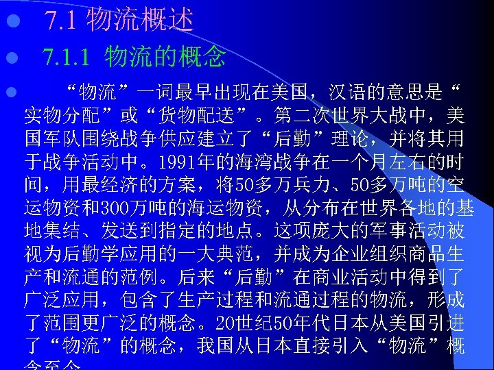 l 7. 1 物流概述 l 7. 1. 1 物流的概念 l “物流”一词最早出现在美国，汉语的意思是“ 实物分配”或“货物配送”。第二次世界大战中，美 国军队围绕战争供应建立了“后勤”理论，并将其用 于战争活动中。1991年的海湾战争在一个月左右的时