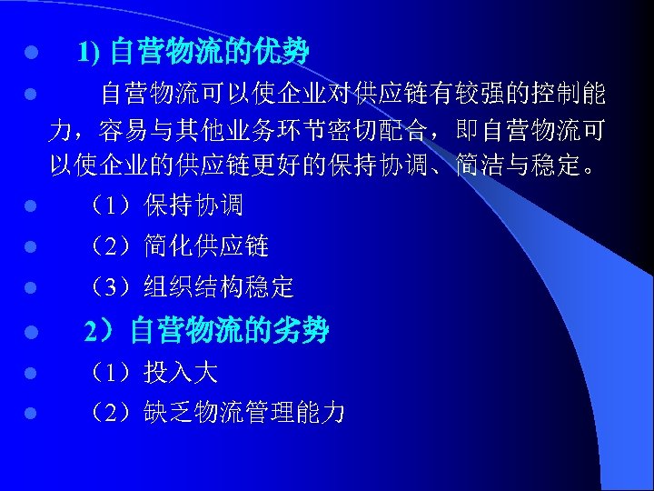 l 1) 自营物流的优势 l 自营物流可以使企业对供应链有较强的控制能 力，容易与其他业务环节密切配合，即自营物流可 以使企业的供应链更好的保持协调、简洁与稳定。 l （1）保持协调 l （2）简化供应链 l （3）组织结构稳定 l