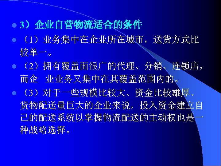 l 3）企业自营物流适合的条件 （1）业务集中在企业所在城市，送货方式比 较单一。 l （2）拥有覆盖面很广的代理、分销、连锁店， 而企 业业务又集中在其覆盖范围内的。 l （3）对于一些规模比较大、资金比较雄厚、 货物配送量巨大的企业来说，投入资金建立自 己的配送系统以掌握物流配送的主动权也是一 种战略选择。 l