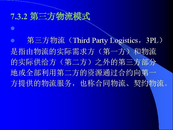 7. 3. 2 第三方物流模式 l 第三方物流（Third Party Logistics，3 PL） 是指由物流的实际需求方（第一方）和物流 的实际供给方（第二方）之外的第三方部分 地或全部利用第二方的资源通过合约向第一 方提供的物流服务，也称合同物流、契约物流。 l