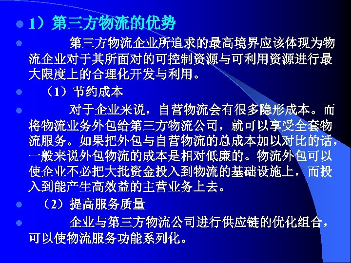 l 1）第三方物流的优势 l 第三方物流企业所追求的最高境界应该体现为物 流企业对于其所面对的可控制资源与可利用资源进行最 大限度上的合理化开发与利用。 l （1）节约成本 l 对于企业来说，自营物流会有很多隐形成本。而 将物流业务外包给第三方物流公司，就可以享受全套物 流服务。如果把外包与自营物流的总成本加以对比的话， 一般来说外包物流的成本是相对低廉的。物流外包可以 使企业不必把大批资金投入到物流的基础设施上，而投