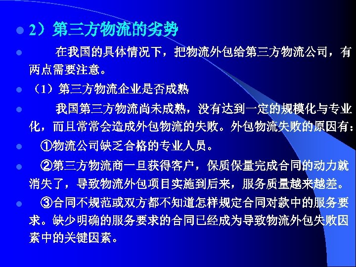 l 2）第三方物流的劣势 l 在我国的具体情况下，把物流外包给第三方物流公司，有 两点需要注意。 l （1）第三方物流企业是否成熟 l 我国第三方物流尚未成熟，没有达到一定的规模化与专业 化，而且常常会造成外包物流的失败。外包物流失败的原因有： l ①物流公司缺乏合格的专业人员。 l ②第三方物流商一旦获得客户，保质保量完成合同的动力就