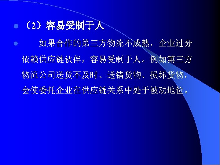 l （2）容易受制于人 l 如果合作的第三方物流不成熟，企业过分 依赖供应链伙伴，容易受制于人。例如第三方 物流公司送货不及时、送错货物、损坏货物， 会使委托企业在供应链关系中处于被动地位。 