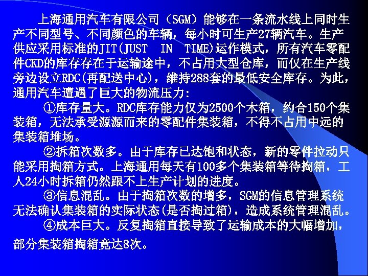 上海通用汽车有限公司（SGM）能够在一条流水线上同时生 产不同型号、不同颜色的车辆，每小时可生产 27辆汽车。生产 供应采用标准的JIT(JUST IN TIME)运作模式，所有汽车零配 件CKD的库存存在于运输途中，不占用大型仓库，而仅在生产线 旁边设立RDC(再配送中心)，维持288套的最低安全库存。为此， 通用汽车遭遇了巨大的物流压力: ①库存量大。RDC库存能力仅为 2500个木箱，约合150个集 装箱，无法承受源源而来的零配件集装箱，不得不占用中远的 集装箱堆场。 ②拆箱次数多。由于库存已达饱和状态，新的零件拉动只
