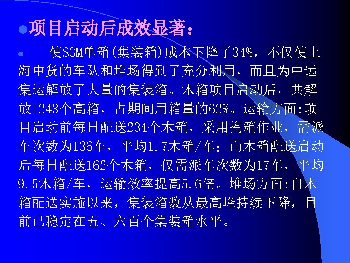 l项目启动后成效显著： 使SGM单箱(集装箱)成本下降了34%，不仅使上 海中货的车队和堆场得到了充分利用，而且为中远 集运解放了大量的集装箱。木箱项目启动后，共解 放 1243个高箱，占期间用箱量的62%。运输方面: 项 目启动前每日配送234个木箱，采用掏箱作业，需派 车次数为l 36车，平均1. 7木箱/车；而木箱配送启动 后每日配送162个木箱，仅需派车次数为 17车，平均 9.
