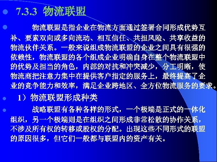 l 7. 3. 3 物流联盟 l 物流联盟是指企业在物流方面通过签署合同形成优势互 补、要素双向或多向流动、相互信任、共担风险、共享收益的 物流伙伴关系。一般来说组成物流联盟的企业之间具有很强的 依赖性，物流联盟的各个组成企业明确自身在整个物流联盟中 的优势及担当的角色，内部的对抗和冲突减少，分 明晰，使 物流商把注意力集中在提供客户指定的服务上，最终提高了企 业的竞争能力和效率，满足企业跨地区、全方位物流服务的要求。