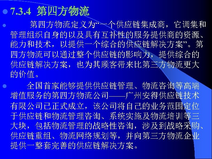 l 7. 3. 4 第四方物流 l 第四方物流定义为“一个供应链集成商，它调集和 管理组织自身的以及具有互补性的服务提供商的资源、 能力和技术，以提供一个综合的供应链解决方案”。第 四方物流可以通过整个供应链的影响力，提供综合的 供应链解决方案，也为其顾客带来比第三方物流更大 的价值。 l 全国首家能够提供供应链管理、物流咨询等高端