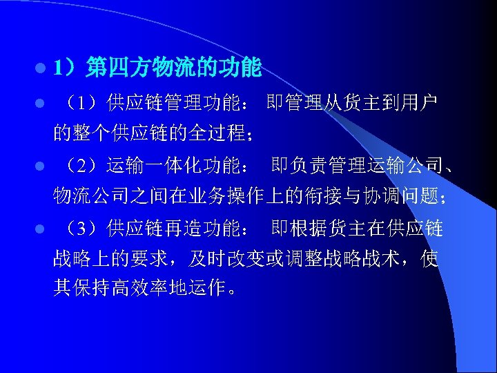 l 1）第四方物流的功能 l （1）供应链管理功能： 即管理从货主到用户 的整个供应链的全过程； l （2）运输一体化功能： 即负责管理运输公司、 物流公司之间在业务操作上的衔接与协调问题； l （3）供应链再造功能： 即根据货主在供应链 战略上的要求，及时改变或调整战略战术，使