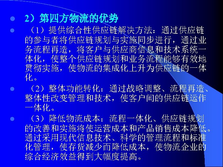 l 2）第四方物流的优势 l （1）提供综合性供应链解决方法：通过供应链 的参与者将供应链规划与实施同步进行，通过业 务流程再造，将客户与供应商信息和技术系统一 体化，使整个供应链规划和业务流程能够有效地 贯彻实施，使物流的集成化上升为供应链的一体 化。 （2）整体功能转化：通过战略调整、流程再造、 整体性改变管理和技术，使客户间的供应链运作 一体化。 （3）降低物流成本：流程一体化、供应链规划 的改善和实施将使运营成本和产品销售成本降低。