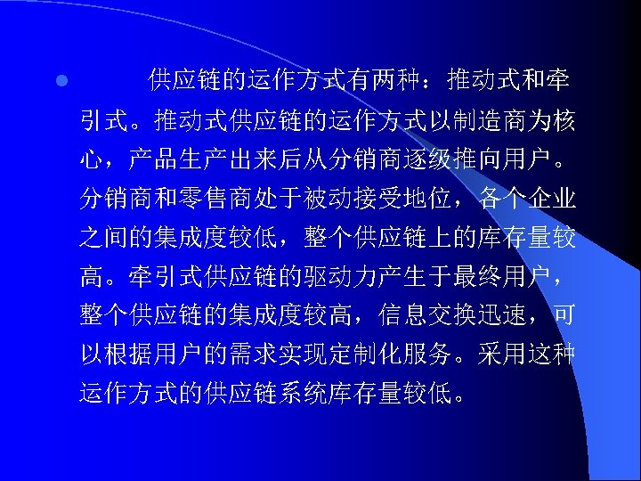 l 供应链的运作方式有两种：推动式和牵 引式。推动式供应链的运作方式以制造商为核 心，产品生产出来后从分销商逐级推向用户。 分销商和零售商处于被动接受地位，各个企业 之间的集成度较低，整个供应链上的库存量较 高。牵引式供应链的驱动力产生于最终用户， 整个供应链的集成度较高，信息交换迅速，可 以根据用户的需求实现定制化服务。采用这种 运作方式的供应链系统库存量较低。 