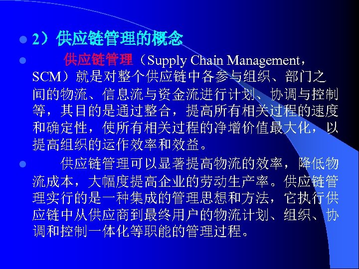 l 2）供应链管理的概念 供应链管理（Supply Chain Management， SCM）就是对整个供应链中各参与组织、部门之 间的物流、信息流与资金流进行计划、协调与控制 等，其目的是通过整合，提高所有相关过程的速度 和确定性，使所有相关过程的净增价值最大化，以 提高组织的运作效率和效益。 l 供应链管理可以显著提高物流的效率，降低物 流成本，大幅度提高企业的劳动生产率。供应链管 理实行的是一种集成的管理思想和方法，它执行供
