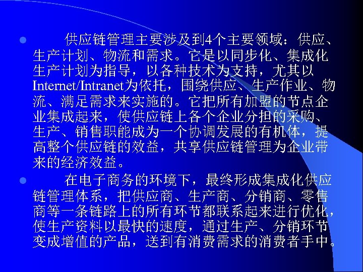 供应链管理主要涉及到 4个主要领域：供应、 生产计划、物流和需求。它是以同步化、集成化 生产计划为指导，以各种技术为支持，尤其以 Internet/Intranet为依托，围绕供应、生产作业、物 流、满足需求来实施的。它把所有加盟的节点企 业集成起来，使供应链上各个企业分担的采购、 生产、销售职能成为一个协调发展的有机体，提 高整个供应链的效益，共享供应链管理为企业带 来的经济效益。 l 在电子商务的环境下，最终形成集成化供应 链管理体系，把供应商、生产商、分销商、零售 商等一条链路上的所有环节都联系起来进行优化，