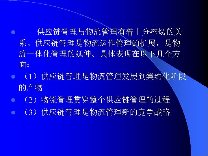  供应链管理与物流管理有着十分密切的关 系。供应链管理是物流运作管理的扩展，是物 流一体化管理的延伸。具体表现在以下几个方 面： l （1）供应链管理是物流管理发展到集约化阶段 的产物 l （2）物流管理贯穿整个供应链管理的过程 l l （3）供应链管理是物流管理新的竞争战略 
