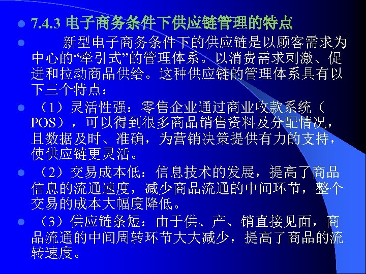 l 7. 4. 3 电子商务条件下供应链管理的特点 新型电子商务条件下的供应链是以顾客需求为 中心的“牵引式”的管理体系。以消费需求刺激、促 进和拉动商品供给。这种供应链的管理体系具有以 下三个特点： l （1）灵活性强：零售企业通过商业收款系统（ POS），可以得到很多商品销售资料及分配情况， 且数据及时、准确，为营销决策提供有力的支持， 使供应链更灵活。