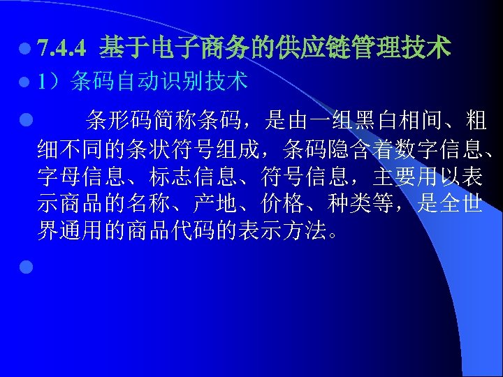 l 7. 4. 4 基于电子商务的供应链管理技术 l 1）条码自动识别技术 l 条形码简称条码，是由一组黑白相间、粗 细不同的条状符号组成，条码隐含着数字信息、 字母信息、标志信息、符号信息，主要用以表 示商品的名称、产地、价格、种类等，是全世 界通用的商品代码的表示方法。 l