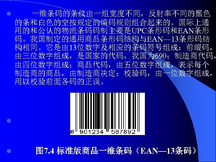 l 一维条码的条纹由一组宽度不同，反射率不同的黑色 的条和白色的空按规定的编码规则组合起来的。国际上通 用的和公认的物流条码码制主要是UPC条形码和EAN条形 码。我国制定的通用商品条形码结构与EAN— 13条形码结 构相同。它是由 13位数字及相应的条码符号组成：前缀码， 由三位数字组成，是国家的代码，我国为 690；制造商代码， 由四位数字组成；商品代码，由五位数字组成，表示每个 制造商的商品，由制造商决定；校验码，由一位数字组成， 用以校验前面各码的正误。 l