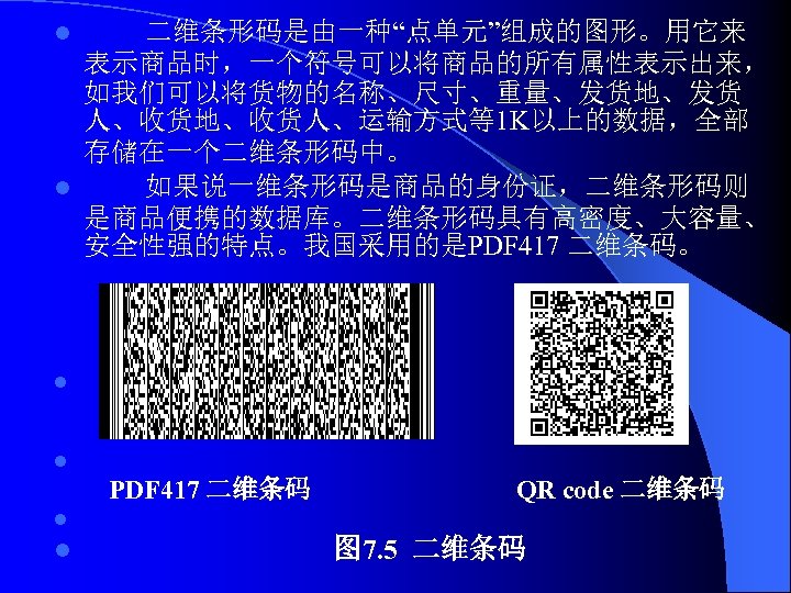 二维条形码是由一种“点单元”组成的图形。用它来 表示商品时，一个符号可以将商品的所有属性表示出来， 如我们可以将货物的名称、尺寸、重量、发货地、发货 人、收货地、收货人、运输方式等1 K以上的数据，全部 存储在一个二维条形码中。 l 如果说一维条形码是商品的身份证，二维条形码则 是商品便携的数据库。二维条形码具有高密度、大容量、 安全性强的特点。我国采用的是PDF 417 二维条码。 l l