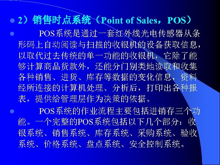 l 2）销售时点系统（Point of Sales，POS） POS系统是通过一套红外线光电传感器从条 形码上自动阅读与扫描的收银机的设备获取信息， 以取代过去传统的单一功能的收银机，它除了能 够计算商品货款外，还能分门别类地读取和收集 各种销售、进货、库存等数据的变化信息，资料 经所连接的计算机处理、分析后，打印出各种报 表，提供给管理层作为决策的依据。 l POS系统的作业流程主要包括进销存三个功 能。一个完整的POS系统包括以下几个部分：收