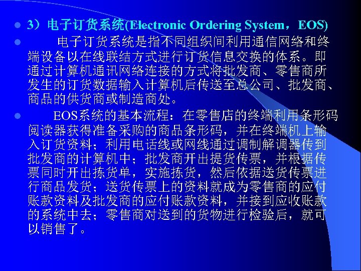 3）电子订货系统(Electronic Ordering System，EOS) l 电子订货系统是指不同组织间利用通信网络和终 端设备以在线联结方式进行订货信息交换的体系。即 通过计算机通讯网络连接的方式将批发商、零售商所 发生的订货数据输入计算机后传送至总公司、批发商、 商品的供货商或制造商处。 l EOS系统的基本流程：在零售店的终端利用条形码 阅读器获得准备采购的商品条形码，并在终端机上输 入订货资料；利用电话线或网线通过调制解调器传到 批发商的计算机中；批发商开出提货传票，并根据传
