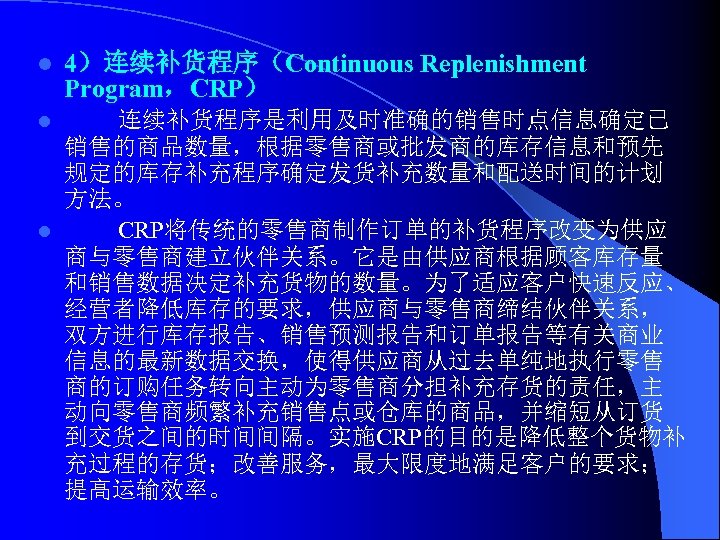 l 4）连续补货程序（Continuous Replenishment Program，CRP） 连续补货程序是利用及时准确的销售时点信息确定已 销售的商品数量，根据零售商或批发商的库存信息和预先 规定的库存补充程序确定发货补充数量和配送时间的计划 方法。 l CRP将传统的零售商制作订单的补货程序改变为供应 商与零售商建立伙伴关系。它是由供应商根据顾客库存量 和销售数据决定补充货物的数量。为了适应客户快速反应、 经营者降低库存的要求，供应商与零售商缔结伙伴关系， 双方进行库存报告、销售预测报告和订单报告等有关商业