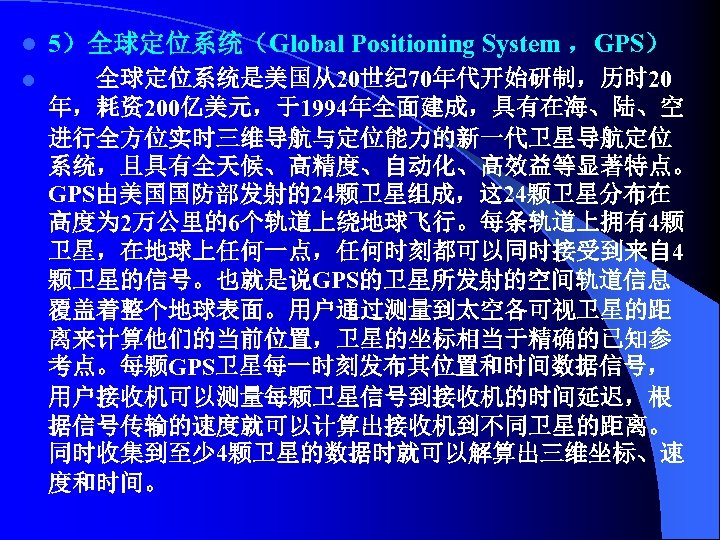 l 5）全球定位系统（Global Positioning System ，GPS） l 全球定位系统是美国从20世纪 70年代开始研制，历时 20 年，耗资200亿美元，于1994年全面建成，具有在海、陆、空 进行全方位实时三维导航与定位能力的新一代卫星导航定位 系统，且具有全天候、高精度、自动化、高效益等显著特点。 GPS由美国国防部发射的24颗卫星组成，这 24颗卫星分布在