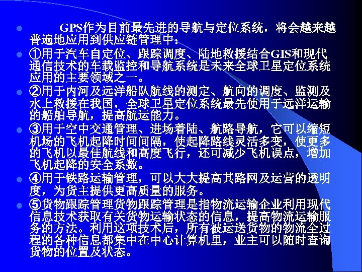l l l GPS作为目前最先进的导航与定位系统，将会越来越 普遍地应用到供应链管理中： ①用于汽车自定位、跟踪调度、陆地救援结合GIS和现代 通信技术的车载监控和导航系统是未来全球卫星定位系统 应用的主要领域之一。 ②用于内河及远洋船队航线的测定、航向的调度、监测及 水上救援在我国，全球卫星定位系统最先使用于远洋运输 的船舶导航，提高航运能力。 ③用于空中交通管理、进场着陆、航路导航，它可以缩短 机场的飞机起降时间间隔，使起降路线灵活多变，使更多 的飞机以最佳航线和高度飞行，还可减少飞机误点，增加