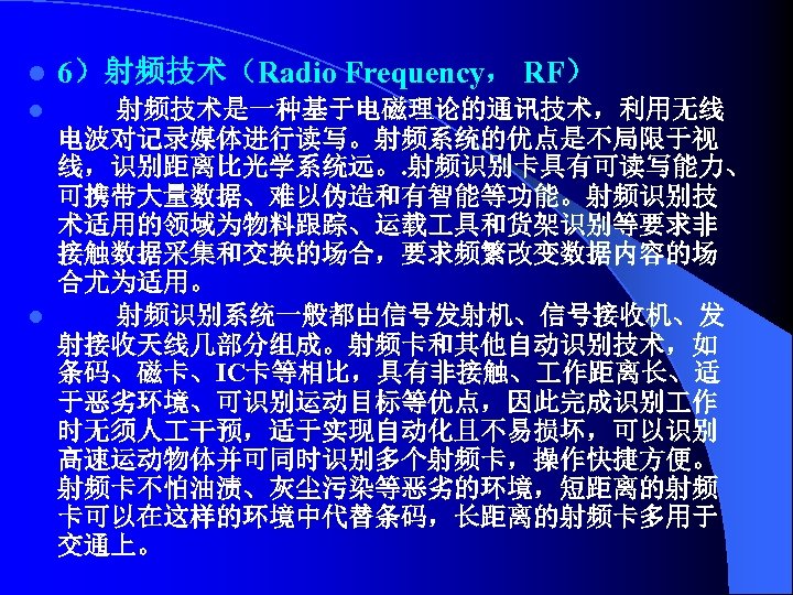 l 6）射频技术（Radio Frequency， RF） 射频技术是一种基于电磁理论的通讯技术，利用无线 电波对记录媒体进行读写。射频系统的优点是不局限于视 线，识别距离比光学系统远。. 射频识别卡具有可读写能力、 可携带大量数据、难以伪造和有智能等功能。射频识别技 术适用的领域为物料跟踪、运载 具和货架识别等要求非 接触数据采集和交换的场合，要求频繁改变数据内容的场 合尤为适用。 l