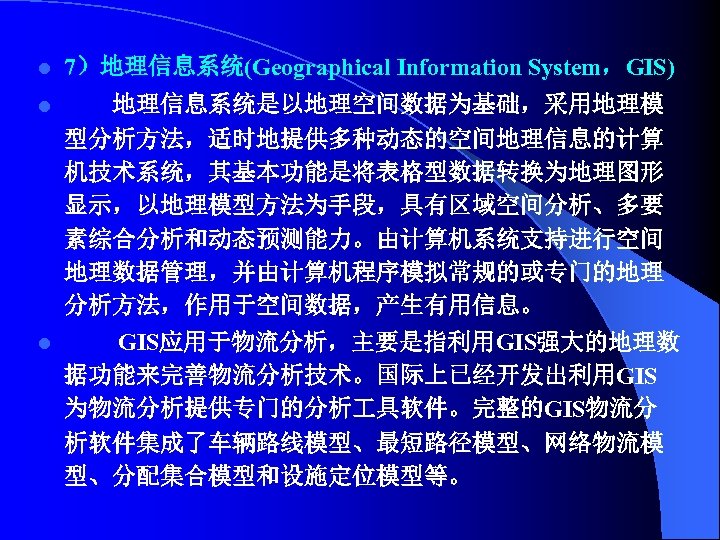 l 7）地理信息系统(Geographical Information System，GIS) l 地理信息系统是以地理空间数据为基础，采用地理模 型分析方法，适时地提供多种动态的空间地理信息的计算 机技术系统，其基本功能是将表格型数据转换为地理图形 显示，以地理模型方法为手段，具有区域空间分析、多要 素综合分析和动态预测能力。由计算机系统支持进行空间 地理数据管理，并由计算机程序模拟常规的或专门的地理 分析方法，作用于空间数据，产生有用信息。 l GIS应用于物流分析，主要是指利用GIS强大的地理数