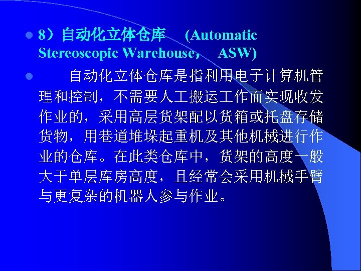 l 8）自动化立体仓库 (Automatic Stereoscopic Warehouse， ASW) l 自动化立体仓库是指利用电子计算机管 理和控制，不需要人 搬运 作而实现收发 作业的，采用高层货架配以货箱或托盘存储 货物，用巷道堆垛起重机及其他机械进行作 业的仓库。在此类仓库中，货架的高度一般