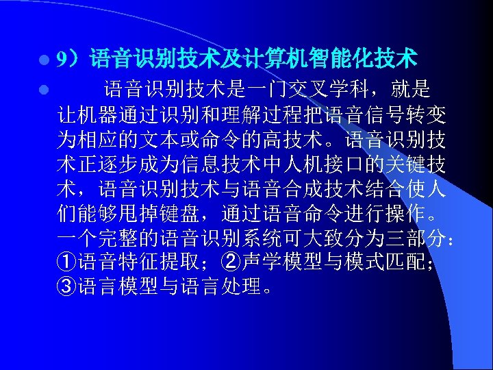 l 9）语音识别技术及计算机智能化技术 l 语音识别技术是一门交叉学科，就是 让机器通过识别和理解过程把语音信号转变 为相应的文本或命令的高技术。语音识别技 术正逐步成为信息技术中人机接口的关键技 术，语音识别技术与语音合成技术结合使人 们能够甩掉键盘，通过语音命令进行操作。 一个完整的语音识别系统可大致分为三部分： ①语音特征提取；②声学模型与模式匹配； ③语言模型与语言处理。 
