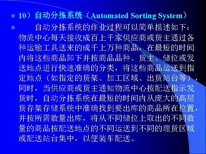 10）自动分拣系统（Automated Sorting System） l 自动分拣系统的作业过程可以简单描述如下： 物流中心每天接收成百上千家供应商或货主通过各 种运输 具送来的成千上万种商品，在最短的时间 内将这些商品卸下并按商品品种、货主、储位或发 送地点进行快速准确的分类，将这些商品运送到指 定地点（如指定的货架、加 区域、出货站台等）， 同时，当供应商或货主通知物流中心按配送指示发 货时，自动分拣系统在最短的时间内从庞大的高层