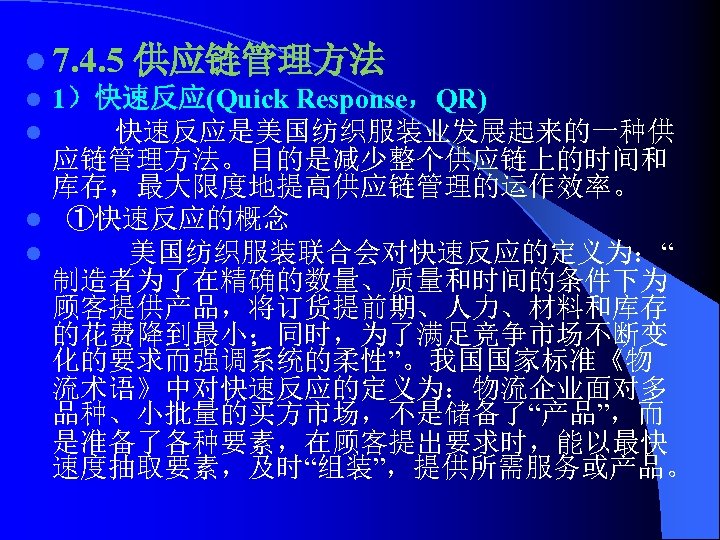 l 7. 4. 5 供应链管理方法 l 1）快速反应(Quick Response，QR) l 快速反应是美国纺织服装业发展起来的一种供 应链管理方法。目的是减少整个供应链上的时间和 库存，最大限度地提高供应链管理的运作效率。 l ①快速反应的概念