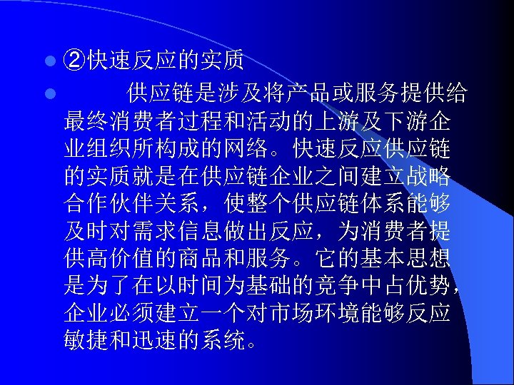 l ②快速反应的实质 l 供应链是涉及将产品或服务提供给 最终消费者过程和活动的上游及下游企 业组织所构成的网络。快速反应供应链 的实质就是在供应链企业之间建立战略 合作伙伴关系，使整个供应链体系能够 及时对需求信息做出反应，为消费者提 供高价值的商品和服务。它的基本思想 是为了在以时间为基础的竞争中占优势， 企业必须建立一个对市场环境能够反应 敏捷和迅速的系统。 