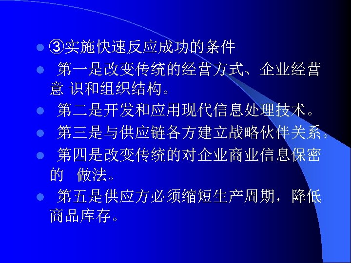 l ③实施快速反应成功的条件 第一是改变传统的经营方式、企业经营 意 识和组织结构。 l 第二是开发和应用现代信息处理技术。 l 第三是与供应链各方建立战略伙伴关系。 l 第四是改变传统的对企业商业信息保密 的 做法。 l