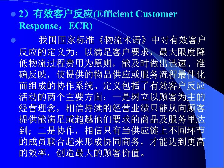 l 2）有效客户反应(Efficient Customer Response，ECR) l 我国国家标准《物流术语》中对有效客户 反应的定义为：以满足客户要求，最大限度降 低物流过程费用为原则，能及时做出迅速、准 确反映，使提供的物品供应或服务流程最佳化 而组成的协作系统。定义包括了有效客户反应 活动的两个主要方面：一是树立以顾客为主的 经营理念，相信持续的经营业绩只能从向顾客 提供能满足或超越他们要求的商品及服务里达 到；二是协作，相信只有当供应链上不同环节