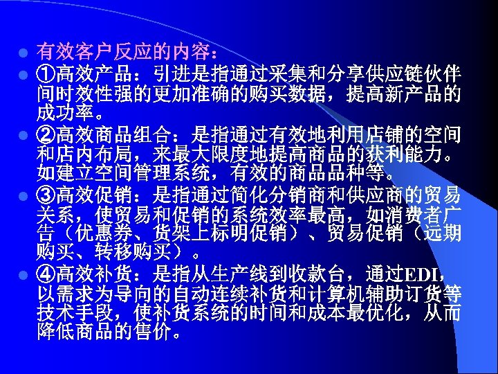 有效客户反应的内容： ①高效产品：引进是指通过采集和分享供应链伙伴 间时效性强的更加准确的购买数据，提高新产品的 成功率。 l ②高效商品组合：是指通过有效地利用店铺的空间 和店内布局，来最大限度地提高商品的获利能力。 如建立空间管理系统，有效的商品品种等。 l ③高效促销：是指通过简化分销商和供应商的贸易 关系，使贸易和促销的系统效率最高，如消费者广 告（优惠券、货架上标明促销）、贸易促销（远期 购买、转移购买）。 l