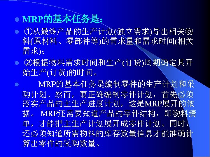 l MRP的基本任务是： ①从最终产品的生产计划(独立需求)导出相关物 料(原材料、零部件等)的需求量和需求时间(相关 需求)； l ②根据物料需求时间和生产(订货)周期确定其开 始生产(订货)的时间。 l MRP的基本任务是编制零件的生产计划和采 购计划。然而，要正确编制零件计划，首先必须 落实产品的主生产进度计划，这是MRP展开的依 据。 MRP还需要知道产品的零件结构，即物料清