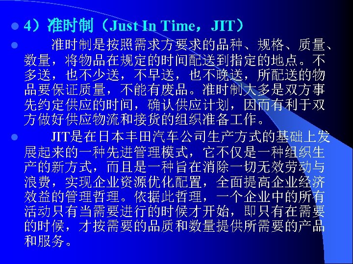 l 4）准时制（Just In Time，JIT） 准时制是按照需求方要求的品种、规格、质量、 数量，将物品在规定的时间配送到指定的地点。不 多送，也不少送，不早送，也不晚送，所配送的物 品要保证质量，不能有废品。准时制大多是双方事 先约定供应的时间，确认供应计划，因而有利于双 方做好供应物流和接货的组织准备 作。 l JIT是在日本丰田汽车公司生产方式的基础上发 展起来的一种先进管理模式，它不仅是一种组织生