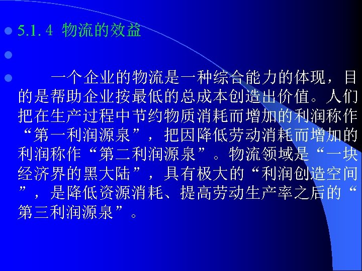 l 5. 1. 4 物流的效益 l l 一个企业的物流是一种综合能力的体现，目 的是帮助企业按最低的总成本创造出价值。人们 把在生产过程中节约物质消耗而增加的利润称作 “第一利润源泉”，把因降低劳动消耗而增加的 利润称作“第二利润源泉”。物流领域是“一块 经济界的黑大陆”，具有极大的“利润创造空间 ”，是降低资源消耗、提高劳动生产率之后的“